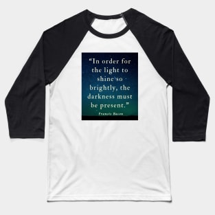 Copy of Francis Bacon quote: “In order for the light to shine so brightly, the darkness must be present.” Baseball T-Shirt